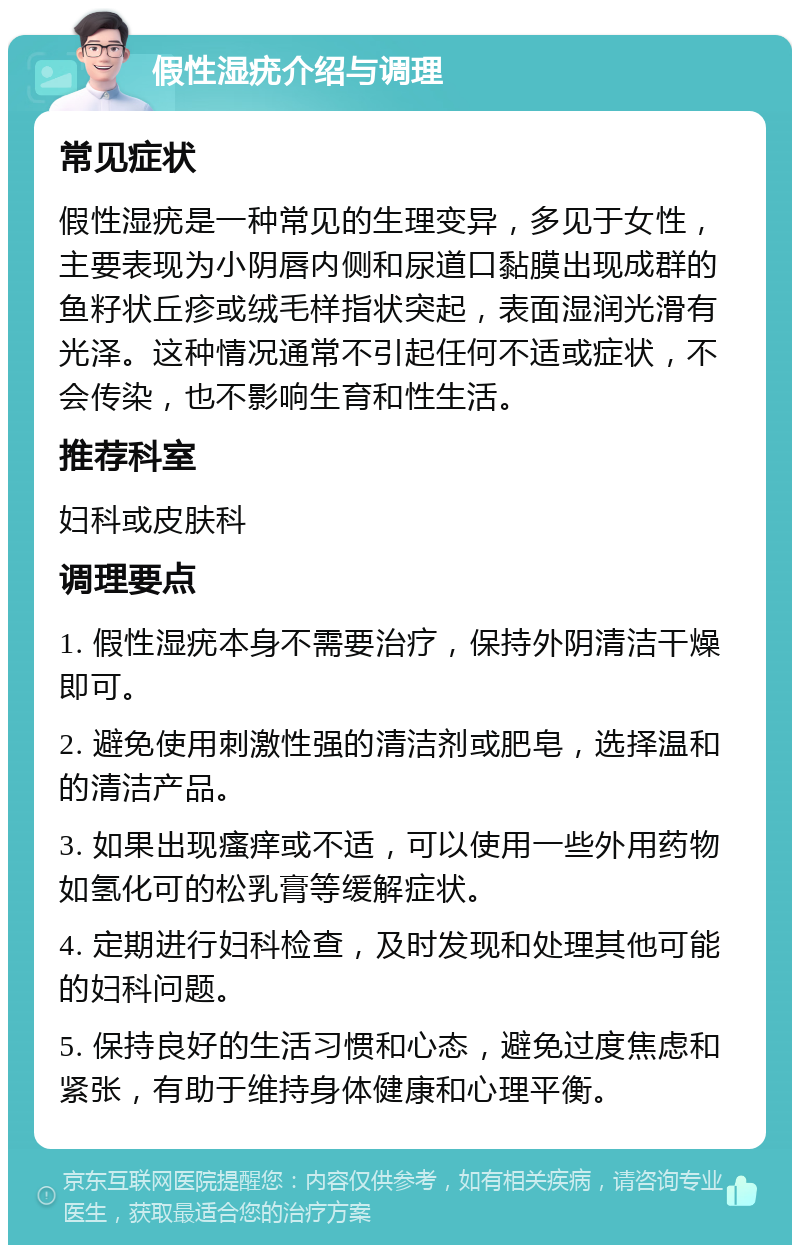 假性湿疣介绍与调理 常见症状 假性湿疣是一种常见的生理变异，多见于女性，主要表现为小阴唇内侧和尿道口黏膜出现成群的鱼籽状丘疹或绒毛样指状突起，表面湿润光滑有光泽。这种情况通常不引起任何不适或症状，不会传染，也不影响生育和性生活。 推荐科室 妇科或皮肤科 调理要点 1. 假性湿疣本身不需要治疗，保持外阴清洁干燥即可。 2. 避免使用刺激性强的清洁剂或肥皂，选择温和的清洁产品。 3. 如果出现瘙痒或不适，可以使用一些外用药物如氢化可的松乳膏等缓解症状。 4. 定期进行妇科检查，及时发现和处理其他可能的妇科问题。 5. 保持良好的生活习惯和心态，避免过度焦虑和紧张，有助于维持身体健康和心理平衡。