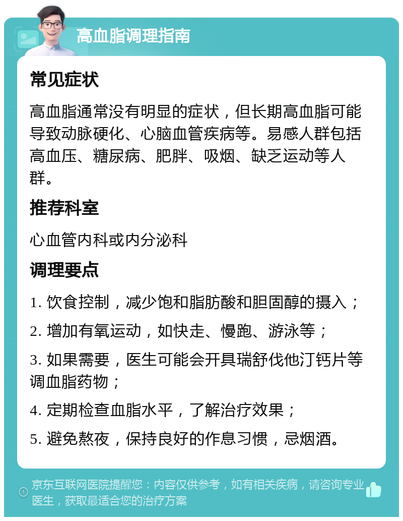 高血脂调理指南 常见症状 高血脂通常没有明显的症状，但长期高血脂可能导致动脉硬化、心脑血管疾病等。易感人群包括高血压、糖尿病、肥胖、吸烟、缺乏运动等人群。 推荐科室 心血管内科或内分泌科 调理要点 1. 饮食控制，减少饱和脂肪酸和胆固醇的摄入； 2. 增加有氧运动，如快走、慢跑、游泳等； 3. 如果需要，医生可能会开具瑞舒伐他汀钙片等调血脂药物； 4. 定期检查血脂水平，了解治疗效果； 5. 避免熬夜，保持良好的作息习惯，忌烟酒。