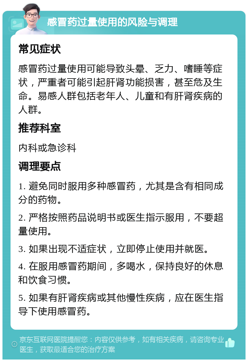 感冒药过量使用的风险与调理 常见症状 感冒药过量使用可能导致头晕、乏力、嗜睡等症状，严重者可能引起肝肾功能损害，甚至危及生命。易感人群包括老年人、儿童和有肝肾疾病的人群。 推荐科室 内科或急诊科 调理要点 1. 避免同时服用多种感冒药，尤其是含有相同成分的药物。 2. 严格按照药品说明书或医生指示服用，不要超量使用。 3. 如果出现不适症状，立即停止使用并就医。 4. 在服用感冒药期间，多喝水，保持良好的休息和饮食习惯。 5. 如果有肝肾疾病或其他慢性疾病，应在医生指导下使用感冒药。