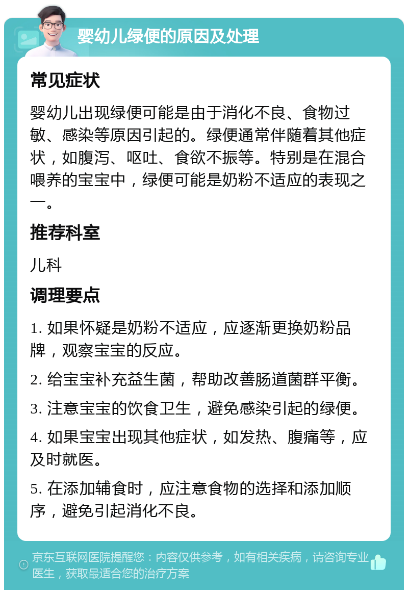 婴幼儿绿便的原因及处理 常见症状 婴幼儿出现绿便可能是由于消化不良、食物过敏、感染等原因引起的。绿便通常伴随着其他症状，如腹泻、呕吐、食欲不振等。特别是在混合喂养的宝宝中，绿便可能是奶粉不适应的表现之一。 推荐科室 儿科 调理要点 1. 如果怀疑是奶粉不适应，应逐渐更换奶粉品牌，观察宝宝的反应。 2. 给宝宝补充益生菌，帮助改善肠道菌群平衡。 3. 注意宝宝的饮食卫生，避免感染引起的绿便。 4. 如果宝宝出现其他症状，如发热、腹痛等，应及时就医。 5. 在添加辅食时，应注意食物的选择和添加顺序，避免引起消化不良。