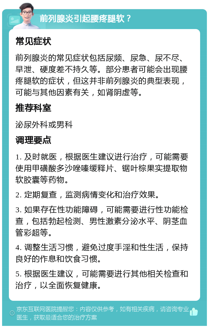 前列腺炎引起腰疼腿软？ 常见症状 前列腺炎的常见症状包括尿频、尿急、尿不尽、早泄、硬度差不持久等。部分患者可能会出现腰疼腿软的症状，但这并非前列腺炎的典型表现，可能与其他因素有关，如肾阴虚等。 推荐科室 泌尿外科或男科 调理要点 1. 及时就医，根据医生建议进行治疗，可能需要使用甲磺酸多沙唑嗪缓释片、锯叶棕果实提取物软胶囊等药物。 2. 定期复查，监测病情变化和治疗效果。 3. 如果存在性功能障碍，可能需要进行性功能检查，包括勃起检测、男性激素分泌水平、阴茎血管彩超等。 4. 调整生活习惯，避免过度手淫和性生活，保持良好的作息和饮食习惯。 5. 根据医生建议，可能需要进行其他相关检查和治疗，以全面恢复健康。