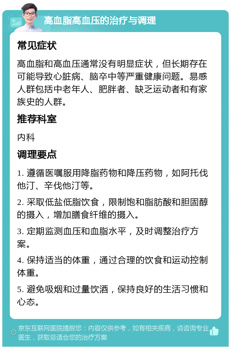 高血脂高血压的治疗与调理 常见症状 高血脂和高血压通常没有明显症状，但长期存在可能导致心脏病、脑卒中等严重健康问题。易感人群包括中老年人、肥胖者、缺乏运动者和有家族史的人群。 推荐科室 内科 调理要点 1. 遵循医嘱服用降脂药物和降压药物，如阿托伐他汀、辛伐他汀等。 2. 采取低盐低脂饮食，限制饱和脂肪酸和胆固醇的摄入，增加膳食纤维的摄入。 3. 定期监测血压和血脂水平，及时调整治疗方案。 4. 保持适当的体重，通过合理的饮食和运动控制体重。 5. 避免吸烟和过量饮酒，保持良好的生活习惯和心态。