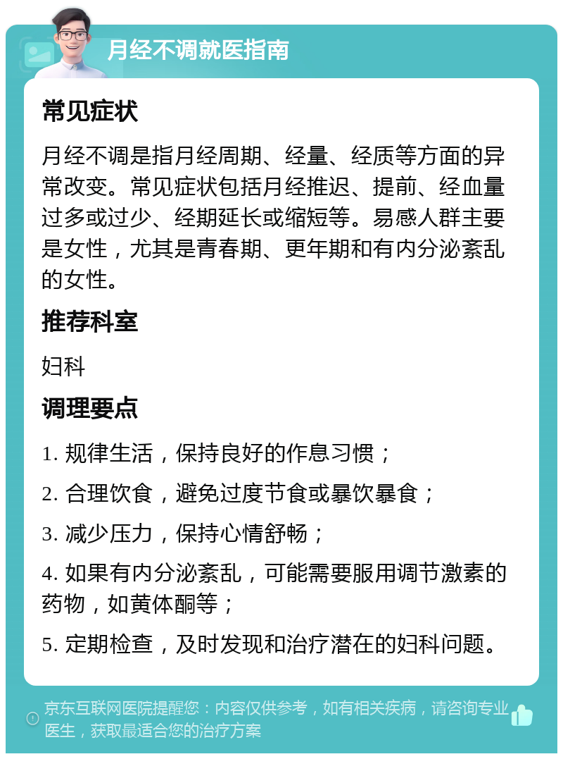 月经不调就医指南 常见症状 月经不调是指月经周期、经量、经质等方面的异常改变。常见症状包括月经推迟、提前、经血量过多或过少、经期延长或缩短等。易感人群主要是女性，尤其是青春期、更年期和有内分泌紊乱的女性。 推荐科室 妇科 调理要点 1. 规律生活，保持良好的作息习惯； 2. 合理饮食，避免过度节食或暴饮暴食； 3. 减少压力，保持心情舒畅； 4. 如果有内分泌紊乱，可能需要服用调节激素的药物，如黄体酮等； 5. 定期检查，及时发现和治疗潜在的妇科问题。