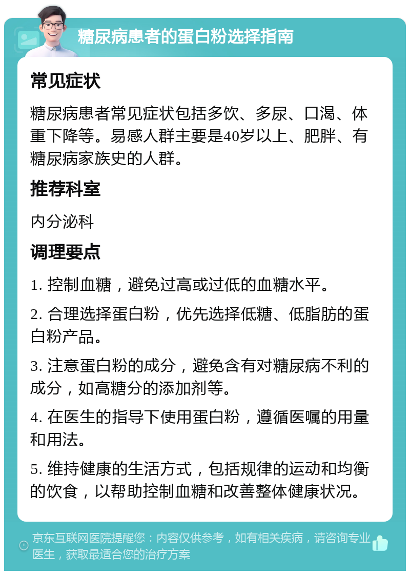 糖尿病患者的蛋白粉选择指南 常见症状 糖尿病患者常见症状包括多饮、多尿、口渴、体重下降等。易感人群主要是40岁以上、肥胖、有糖尿病家族史的人群。 推荐科室 内分泌科 调理要点 1. 控制血糖，避免过高或过低的血糖水平。 2. 合理选择蛋白粉，优先选择低糖、低脂肪的蛋白粉产品。 3. 注意蛋白粉的成分，避免含有对糖尿病不利的成分，如高糖分的添加剂等。 4. 在医生的指导下使用蛋白粉，遵循医嘱的用量和用法。 5. 维持健康的生活方式，包括规律的运动和均衡的饮食，以帮助控制血糖和改善整体健康状况。