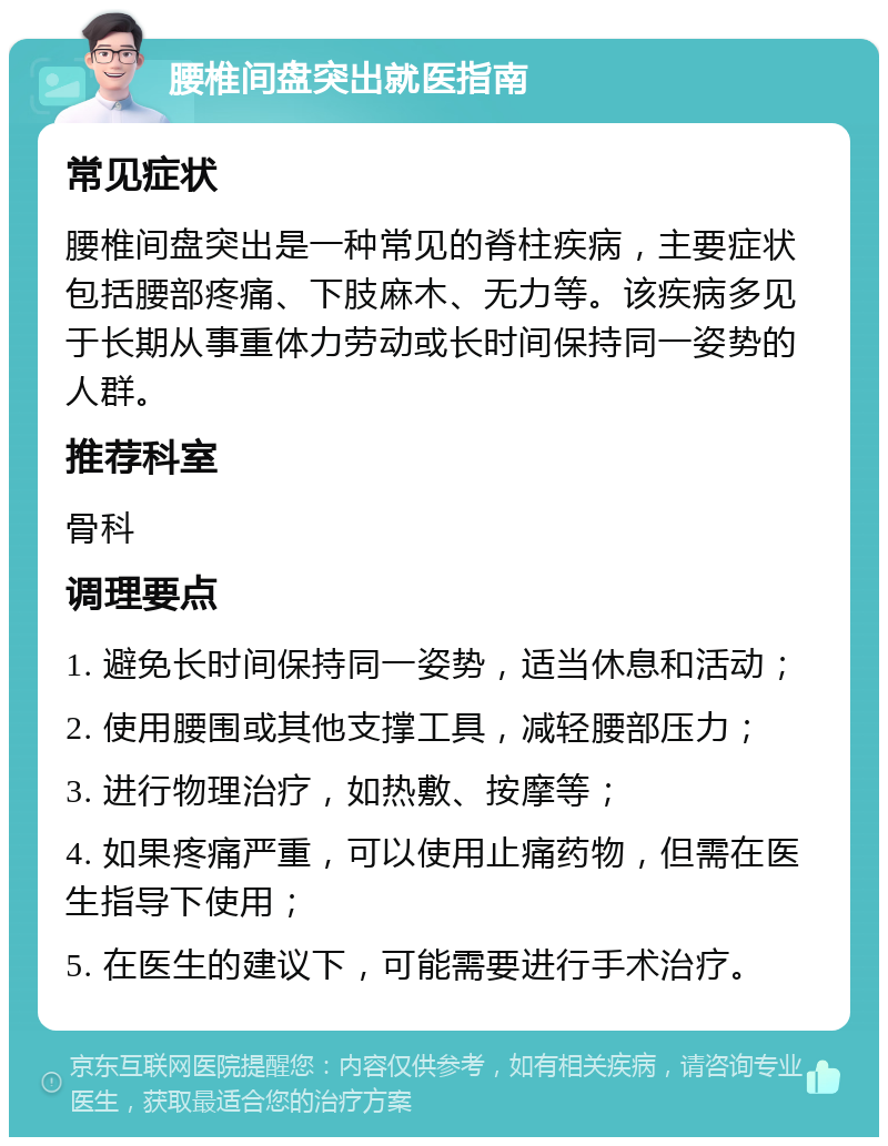 腰椎间盘突出就医指南 常见症状 腰椎间盘突出是一种常见的脊柱疾病，主要症状包括腰部疼痛、下肢麻木、无力等。该疾病多见于长期从事重体力劳动或长时间保持同一姿势的人群。 推荐科室 骨科 调理要点 1. 避免长时间保持同一姿势，适当休息和活动； 2. 使用腰围或其他支撑工具，减轻腰部压力； 3. 进行物理治疗，如热敷、按摩等； 4. 如果疼痛严重，可以使用止痛药物，但需在医生指导下使用； 5. 在医生的建议下，可能需要进行手术治疗。