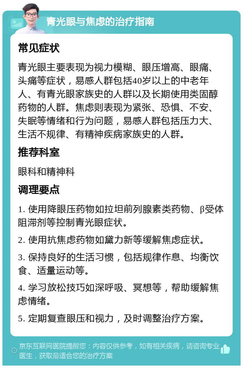 青光眼与焦虑的治疗指南 常见症状 青光眼主要表现为视力模糊、眼压增高、眼痛、头痛等症状，易感人群包括40岁以上的中老年人、有青光眼家族史的人群以及长期使用类固醇药物的人群。焦虑则表现为紧张、恐惧、不安、失眠等情绪和行为问题，易感人群包括压力大、生活不规律、有精神疾病家族史的人群。 推荐科室 眼科和精神科 调理要点 1. 使用降眼压药物如拉坦前列腺素类药物、β受体阻滞剂等控制青光眼症状。 2. 使用抗焦虑药物如黛力新等缓解焦虑症状。 3. 保持良好的生活习惯，包括规律作息、均衡饮食、适量运动等。 4. 学习放松技巧如深呼吸、冥想等，帮助缓解焦虑情绪。 5. 定期复查眼压和视力，及时调整治疗方案。