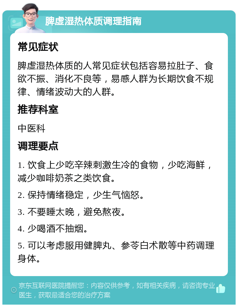 脾虚湿热体质调理指南 常见症状 脾虚湿热体质的人常见症状包括容易拉肚子、食欲不振、消化不良等，易感人群为长期饮食不规律、情绪波动大的人群。 推荐科室 中医科 调理要点 1. 饮食上少吃辛辣刺激生冷的食物，少吃海鲜，减少咖啡奶茶之类饮食。 2. 保持情绪稳定，少生气恼怒。 3. 不要睡太晚，避免熬夜。 4. 少喝酒不抽烟。 5. 可以考虑服用健脾丸、参苓白术散等中药调理身体。