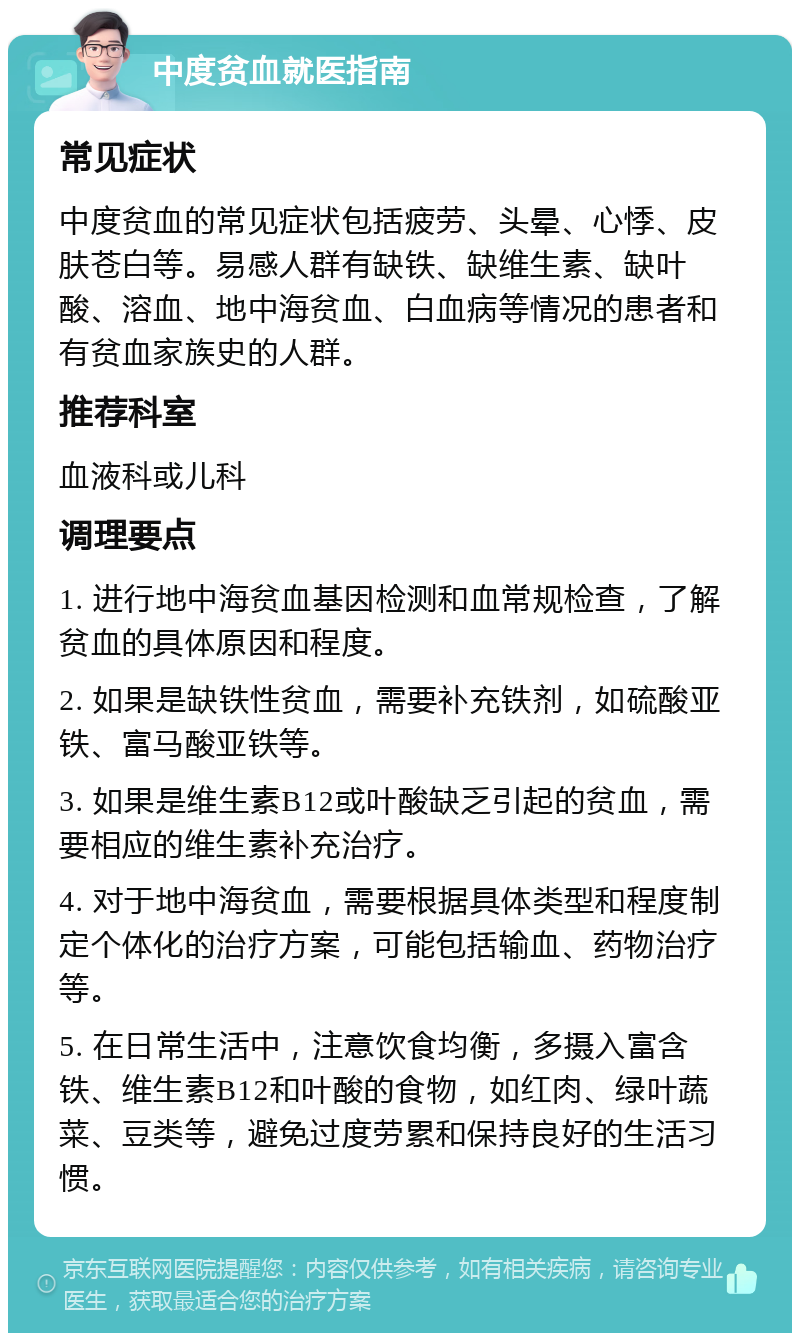 中度贫血就医指南 常见症状 中度贫血的常见症状包括疲劳、头晕、心悸、皮肤苍白等。易感人群有缺铁、缺维生素、缺叶酸、溶血、地中海贫血、白血病等情况的患者和有贫血家族史的人群。 推荐科室 血液科或儿科 调理要点 1. 进行地中海贫血基因检测和血常规检查，了解贫血的具体原因和程度。 2. 如果是缺铁性贫血，需要补充铁剂，如硫酸亚铁、富马酸亚铁等。 3. 如果是维生素B12或叶酸缺乏引起的贫血，需要相应的维生素补充治疗。 4. 对于地中海贫血，需要根据具体类型和程度制定个体化的治疗方案，可能包括输血、药物治疗等。 5. 在日常生活中，注意饮食均衡，多摄入富含铁、维生素B12和叶酸的食物，如红肉、绿叶蔬菜、豆类等，避免过度劳累和保持良好的生活习惯。