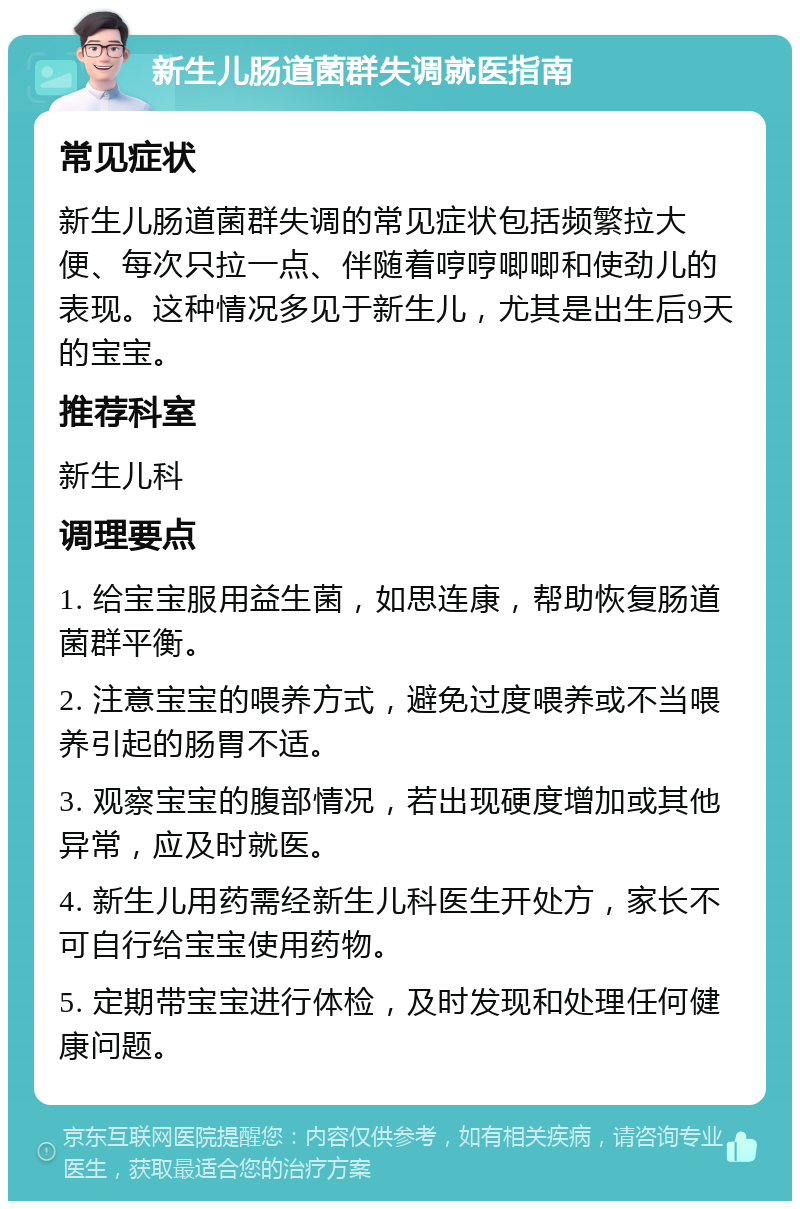 新生儿肠道菌群失调就医指南 常见症状 新生儿肠道菌群失调的常见症状包括频繁拉大便、每次只拉一点、伴随着哼哼唧唧和使劲儿的表现。这种情况多见于新生儿，尤其是出生后9天的宝宝。 推荐科室 新生儿科 调理要点 1. 给宝宝服用益生菌，如思连康，帮助恢复肠道菌群平衡。 2. 注意宝宝的喂养方式，避免过度喂养或不当喂养引起的肠胃不适。 3. 观察宝宝的腹部情况，若出现硬度增加或其他异常，应及时就医。 4. 新生儿用药需经新生儿科医生开处方，家长不可自行给宝宝使用药物。 5. 定期带宝宝进行体检，及时发现和处理任何健康问题。