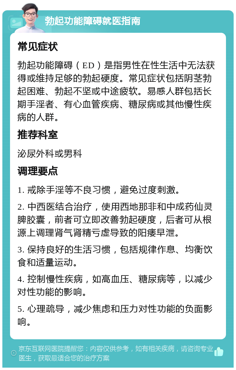 勃起功能障碍就医指南 常见症状 勃起功能障碍（ED）是指男性在性生活中无法获得或维持足够的勃起硬度。常见症状包括阴茎勃起困难、勃起不坚或中途疲软。易感人群包括长期手淫者、有心血管疾病、糖尿病或其他慢性疾病的人群。 推荐科室 泌尿外科或男科 调理要点 1. 戒除手淫等不良习惯，避免过度刺激。 2. 中西医结合治疗，使用西地那非和中成药仙灵脾胶囊，前者可立即改善勃起硬度，后者可从根源上调理肾气肾精亏虚导致的阳痿早泄。 3. 保持良好的生活习惯，包括规律作息、均衡饮食和适量运动。 4. 控制慢性疾病，如高血压、糖尿病等，以减少对性功能的影响。 5. 心理疏导，减少焦虑和压力对性功能的负面影响。