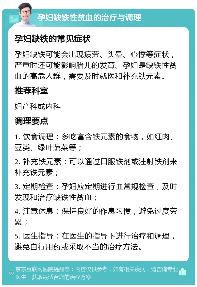 孕妇缺铁性贫血的治疗与调理 孕妇缺铁的常见症状 孕妇缺铁可能会出现疲劳、头晕、心悸等症状，严重时还可能影响胎儿的发育。孕妇是缺铁性贫血的高危人群，需要及时就医和补充铁元素。 推荐科室 妇产科或内科 调理要点 1. 饮食调理：多吃富含铁元素的食物，如红肉、豆类、绿叶蔬菜等； 2. 补充铁元素：可以通过口服铁剂或注射铁剂来补充铁元素； 3. 定期检查：孕妇应定期进行血常规检查，及时发现和治疗缺铁性贫血； 4. 注意休息：保持良好的作息习惯，避免过度劳累； 5. 医生指导：在医生的指导下进行治疗和调理，避免自行用药或采取不当的治疗方法。