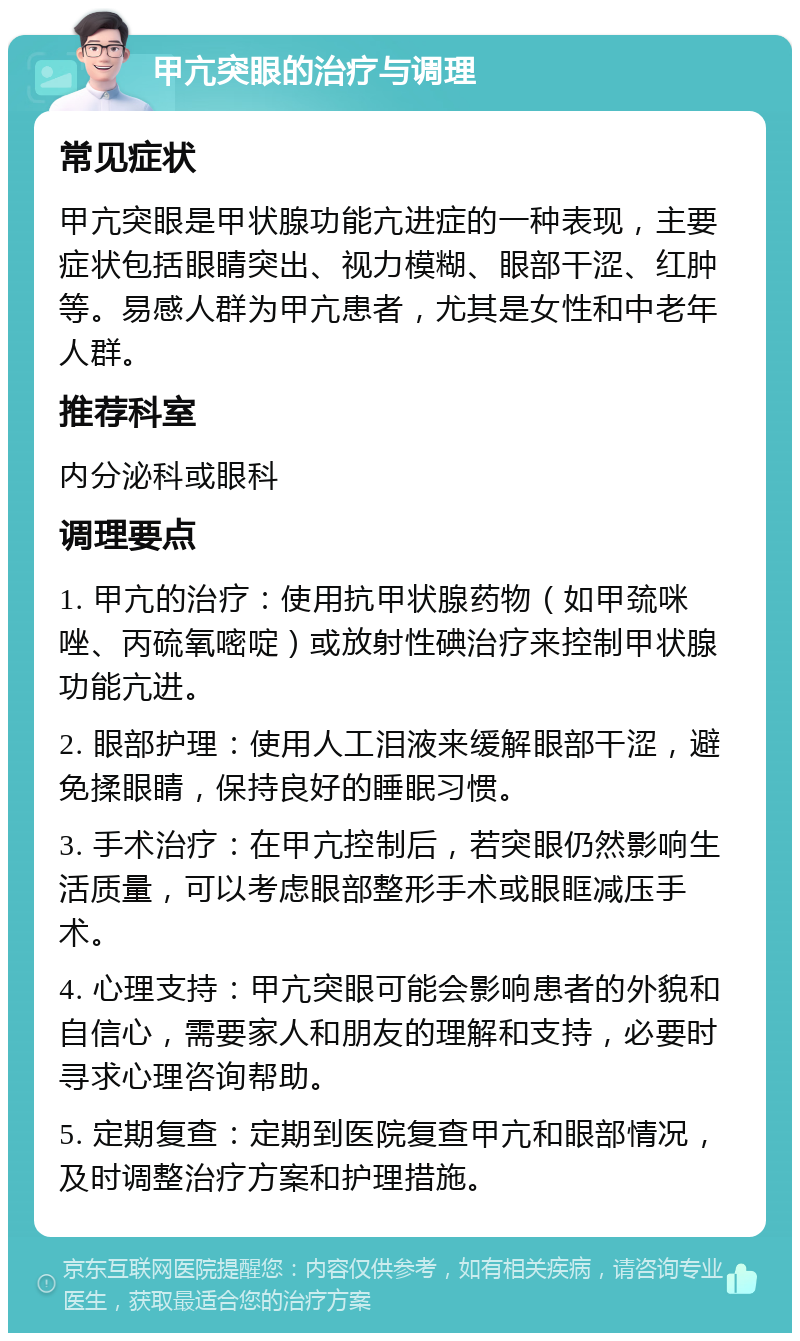 甲亢突眼的治疗与调理 常见症状 甲亢突眼是甲状腺功能亢进症的一种表现，主要症状包括眼睛突出、视力模糊、眼部干涩、红肿等。易感人群为甲亢患者，尤其是女性和中老年人群。 推荐科室 内分泌科或眼科 调理要点 1. 甲亢的治疗：使用抗甲状腺药物（如甲巯咪唑、丙硫氧嘧啶）或放射性碘治疗来控制甲状腺功能亢进。 2. 眼部护理：使用人工泪液来缓解眼部干涩，避免揉眼睛，保持良好的睡眠习惯。 3. 手术治疗：在甲亢控制后，若突眼仍然影响生活质量，可以考虑眼部整形手术或眼眶减压手术。 4. 心理支持：甲亢突眼可能会影响患者的外貌和自信心，需要家人和朋友的理解和支持，必要时寻求心理咨询帮助。 5. 定期复查：定期到医院复查甲亢和眼部情况，及时调整治疗方案和护理措施。