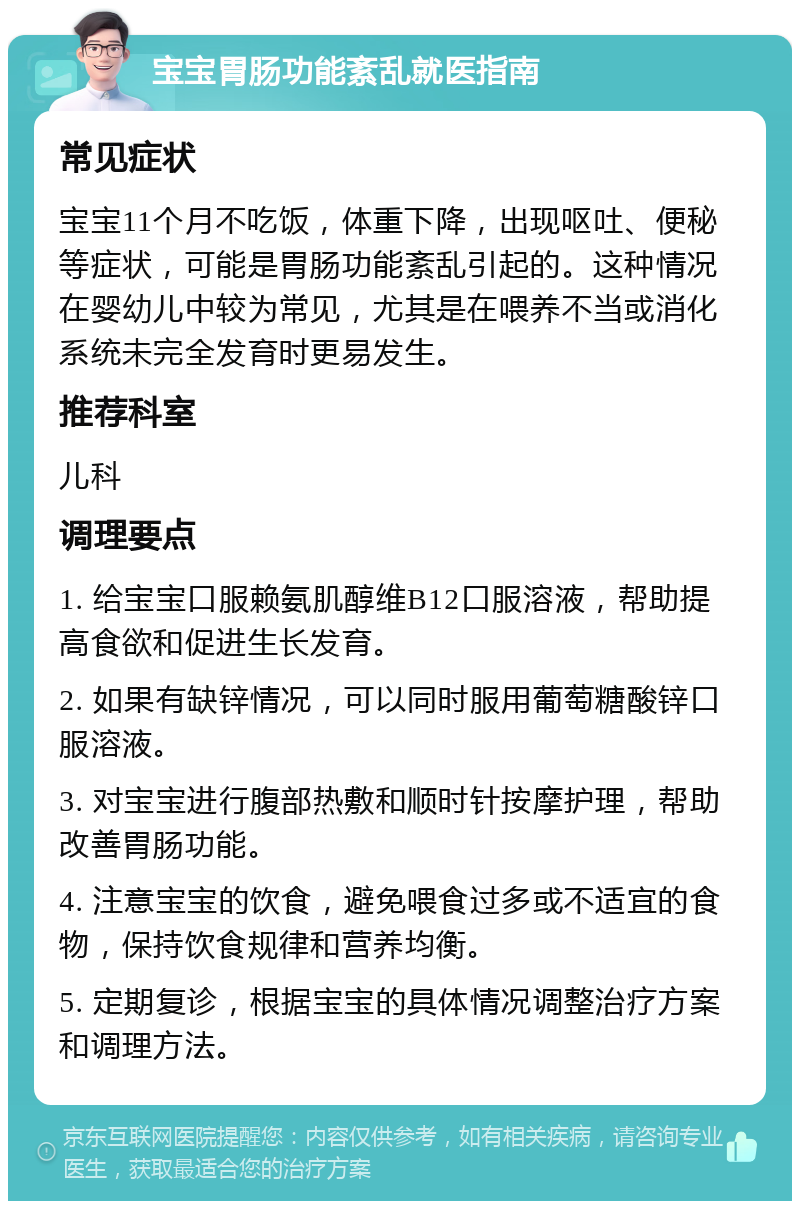 宝宝胃肠功能紊乱就医指南 常见症状 宝宝11个月不吃饭，体重下降，出现呕吐、便秘等症状，可能是胃肠功能紊乱引起的。这种情况在婴幼儿中较为常见，尤其是在喂养不当或消化系统未完全发育时更易发生。 推荐科室 儿科 调理要点 1. 给宝宝口服赖氨肌醇维B12口服溶液，帮助提高食欲和促进生长发育。 2. 如果有缺锌情况，可以同时服用葡萄糖酸锌口服溶液。 3. 对宝宝进行腹部热敷和顺时针按摩护理，帮助改善胃肠功能。 4. 注意宝宝的饮食，避免喂食过多或不适宜的食物，保持饮食规律和营养均衡。 5. 定期复诊，根据宝宝的具体情况调整治疗方案和调理方法。