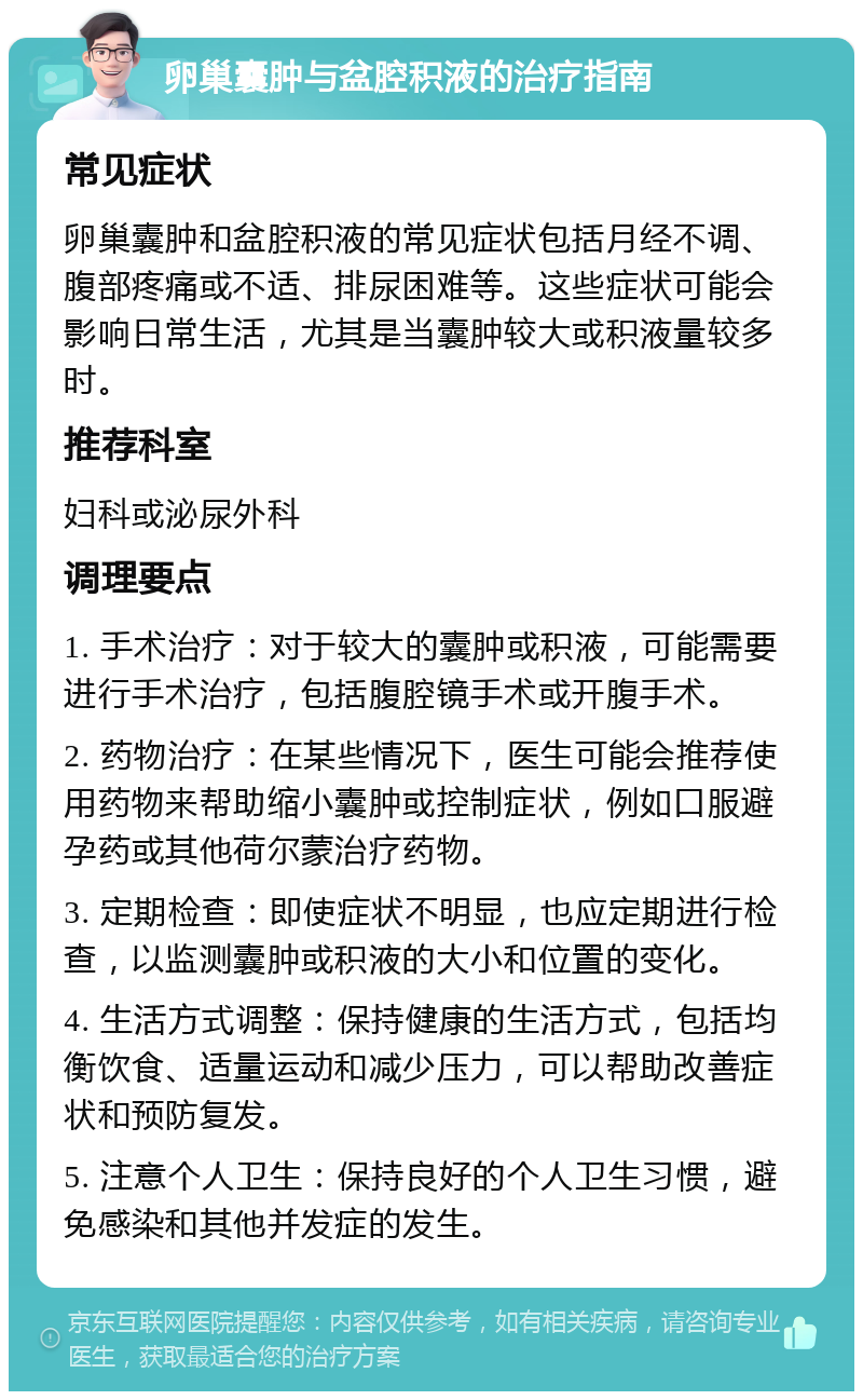 卵巢囊肿与盆腔积液的治疗指南 常见症状 卵巢囊肿和盆腔积液的常见症状包括月经不调、腹部疼痛或不适、排尿困难等。这些症状可能会影响日常生活，尤其是当囊肿较大或积液量较多时。 推荐科室 妇科或泌尿外科 调理要点 1. 手术治疗：对于较大的囊肿或积液，可能需要进行手术治疗，包括腹腔镜手术或开腹手术。 2. 药物治疗：在某些情况下，医生可能会推荐使用药物来帮助缩小囊肿或控制症状，例如口服避孕药或其他荷尔蒙治疗药物。 3. 定期检查：即使症状不明显，也应定期进行检查，以监测囊肿或积液的大小和位置的变化。 4. 生活方式调整：保持健康的生活方式，包括均衡饮食、适量运动和减少压力，可以帮助改善症状和预防复发。 5. 注意个人卫生：保持良好的个人卫生习惯，避免感染和其他并发症的发生。