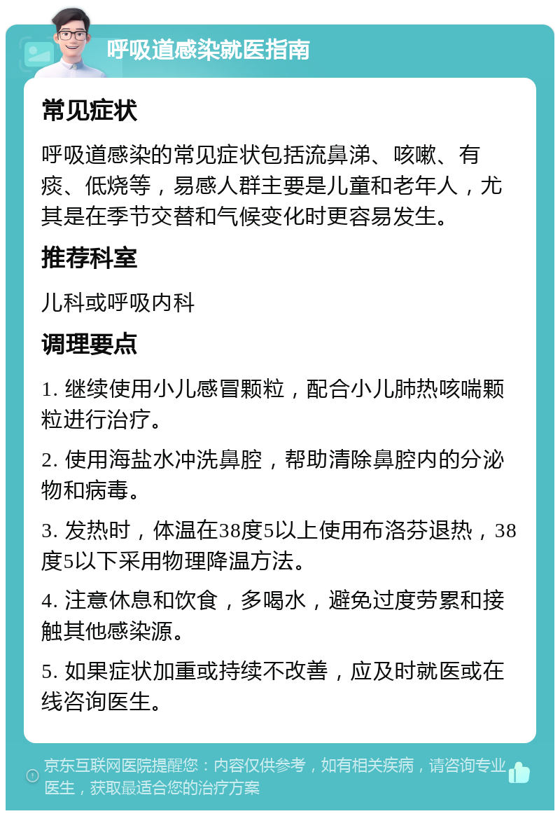 呼吸道感染就医指南 常见症状 呼吸道感染的常见症状包括流鼻涕、咳嗽、有痰、低烧等，易感人群主要是儿童和老年人，尤其是在季节交替和气候变化时更容易发生。 推荐科室 儿科或呼吸内科 调理要点 1. 继续使用小儿感冒颗粒，配合小儿肺热咳喘颗粒进行治疗。 2. 使用海盐水冲洗鼻腔，帮助清除鼻腔内的分泌物和病毒。 3. 发热时，体温在38度5以上使用布洛芬退热，38度5以下采用物理降温方法。 4. 注意休息和饮食，多喝水，避免过度劳累和接触其他感染源。 5. 如果症状加重或持续不改善，应及时就医或在线咨询医生。