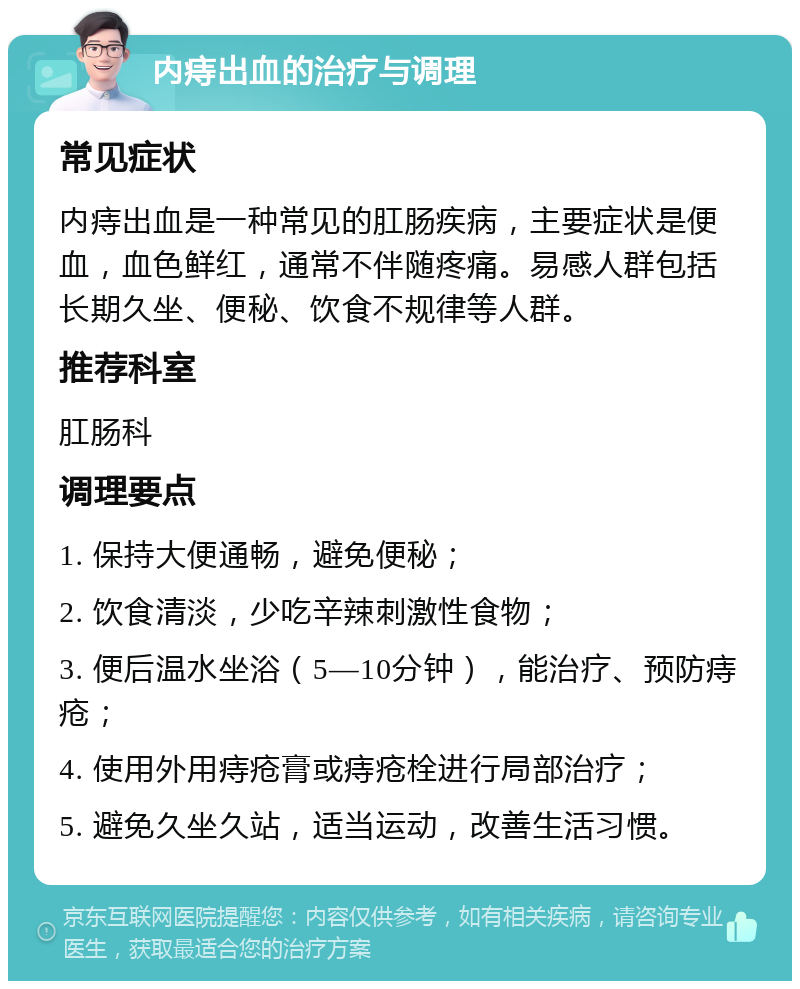 内痔出血的治疗与调理 常见症状 内痔出血是一种常见的肛肠疾病，主要症状是便血，血色鲜红，通常不伴随疼痛。易感人群包括长期久坐、便秘、饮食不规律等人群。 推荐科室 肛肠科 调理要点 1. 保持大便通畅，避免便秘； 2. 饮食清淡，少吃辛辣刺激性食物； 3. 便后温水坐浴（5—10分钟），能治疗、预防痔疮； 4. 使用外用痔疮膏或痔疮栓进行局部治疗； 5. 避免久坐久站，适当运动，改善生活习惯。