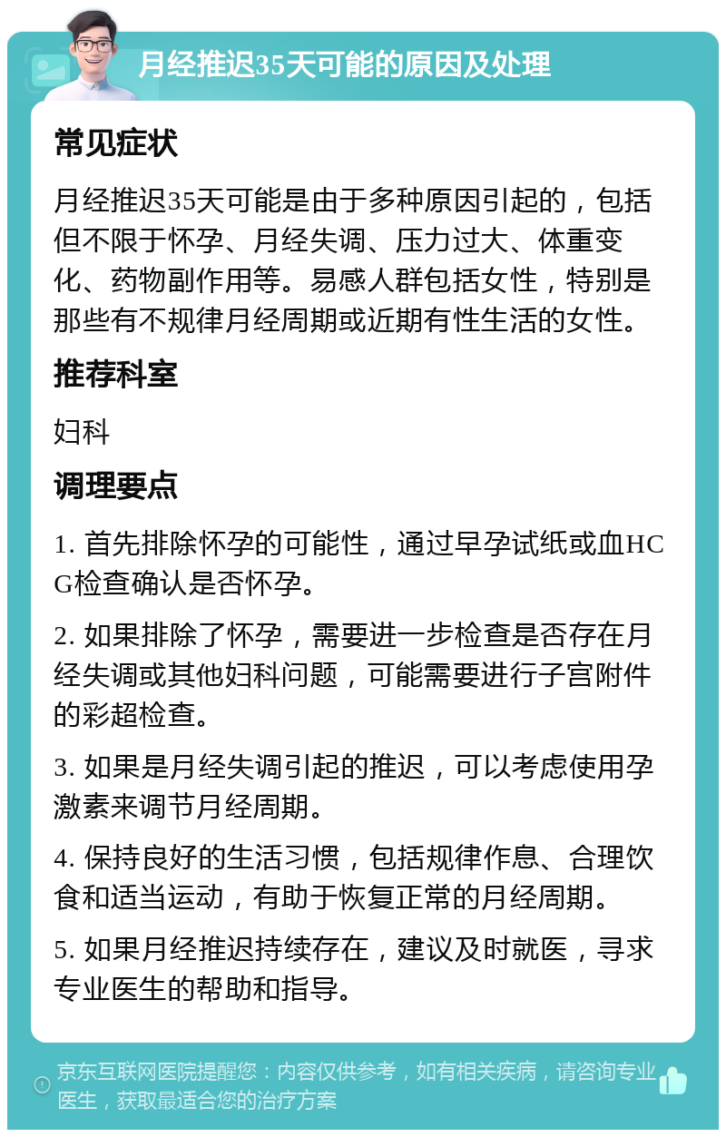 月经推迟35天可能的原因及处理 常见症状 月经推迟35天可能是由于多种原因引起的，包括但不限于怀孕、月经失调、压力过大、体重变化、药物副作用等。易感人群包括女性，特别是那些有不规律月经周期或近期有性生活的女性。 推荐科室 妇科 调理要点 1. 首先排除怀孕的可能性，通过早孕试纸或血HCG检查确认是否怀孕。 2. 如果排除了怀孕，需要进一步检查是否存在月经失调或其他妇科问题，可能需要进行子宫附件的彩超检查。 3. 如果是月经失调引起的推迟，可以考虑使用孕激素来调节月经周期。 4. 保持良好的生活习惯，包括规律作息、合理饮食和适当运动，有助于恢复正常的月经周期。 5. 如果月经推迟持续存在，建议及时就医，寻求专业医生的帮助和指导。