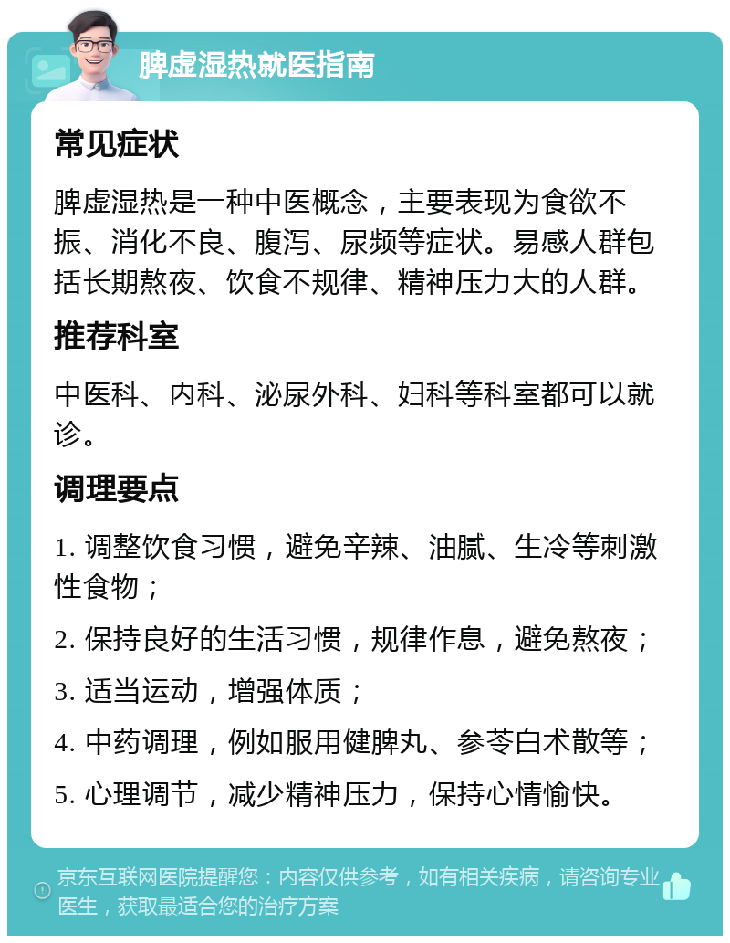 脾虚湿热就医指南 常见症状 脾虚湿热是一种中医概念，主要表现为食欲不振、消化不良、腹泻、尿频等症状。易感人群包括长期熬夜、饮食不规律、精神压力大的人群。 推荐科室 中医科、内科、泌尿外科、妇科等科室都可以就诊。 调理要点 1. 调整饮食习惯，避免辛辣、油腻、生冷等刺激性食物； 2. 保持良好的生活习惯，规律作息，避免熬夜； 3. 适当运动，增强体质； 4. 中药调理，例如服用健脾丸、参苓白术散等； 5. 心理调节，减少精神压力，保持心情愉快。