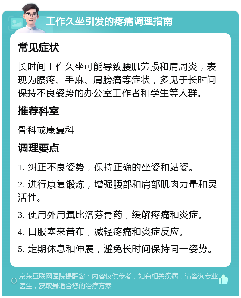 工作久坐引发的疼痛调理指南 常见症状 长时间工作久坐可能导致腰肌劳损和肩周炎，表现为腰疼、手麻、肩膀痛等症状，多见于长时间保持不良姿势的办公室工作者和学生等人群。 推荐科室 骨科或康复科 调理要点 1. 纠正不良姿势，保持正确的坐姿和站姿。 2. 进行康复锻炼，增强腰部和肩部肌肉力量和灵活性。 3. 使用外用氟比洛芬膏药，缓解疼痛和炎症。 4. 口服塞来昔布，减轻疼痛和炎症反应。 5. 定期休息和伸展，避免长时间保持同一姿势。