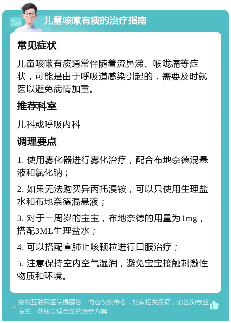 儿童咳嗽有痰的治疗指南 常见症状 儿童咳嗽有痰通常伴随着流鼻涕、喉咙痛等症状，可能是由于呼吸道感染引起的，需要及时就医以避免病情加重。 推荐科室 儿科或呼吸内科 调理要点 1. 使用雾化器进行雾化治疗，配合布地奈德混悬液和氯化钠； 2. 如果无法购买异丙托溴铵，可以只使用生理盐水和布地奈德混悬液； 3. 对于三周岁的宝宝，布地奈德的用量为1mg，搭配3ML生理盐水； 4. 可以搭配宣肺止咳颗粒进行口服治疗； 5. 注意保持室内空气湿润，避免宝宝接触刺激性物质和环境。