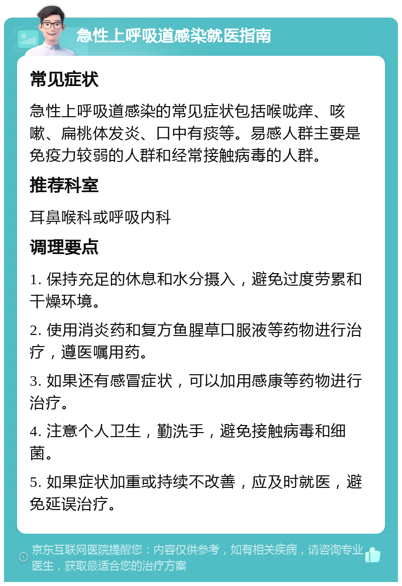 急性上呼吸道感染就医指南 常见症状 急性上呼吸道感染的常见症状包括喉咙痒、咳嗽、扁桃体发炎、口中有痰等。易感人群主要是免疫力较弱的人群和经常接触病毒的人群。 推荐科室 耳鼻喉科或呼吸内科 调理要点 1. 保持充足的休息和水分摄入，避免过度劳累和干燥环境。 2. 使用消炎药和复方鱼腥草口服液等药物进行治疗，遵医嘱用药。 3. 如果还有感冒症状，可以加用感康等药物进行治疗。 4. 注意个人卫生，勤洗手，避免接触病毒和细菌。 5. 如果症状加重或持续不改善，应及时就医，避免延误治疗。