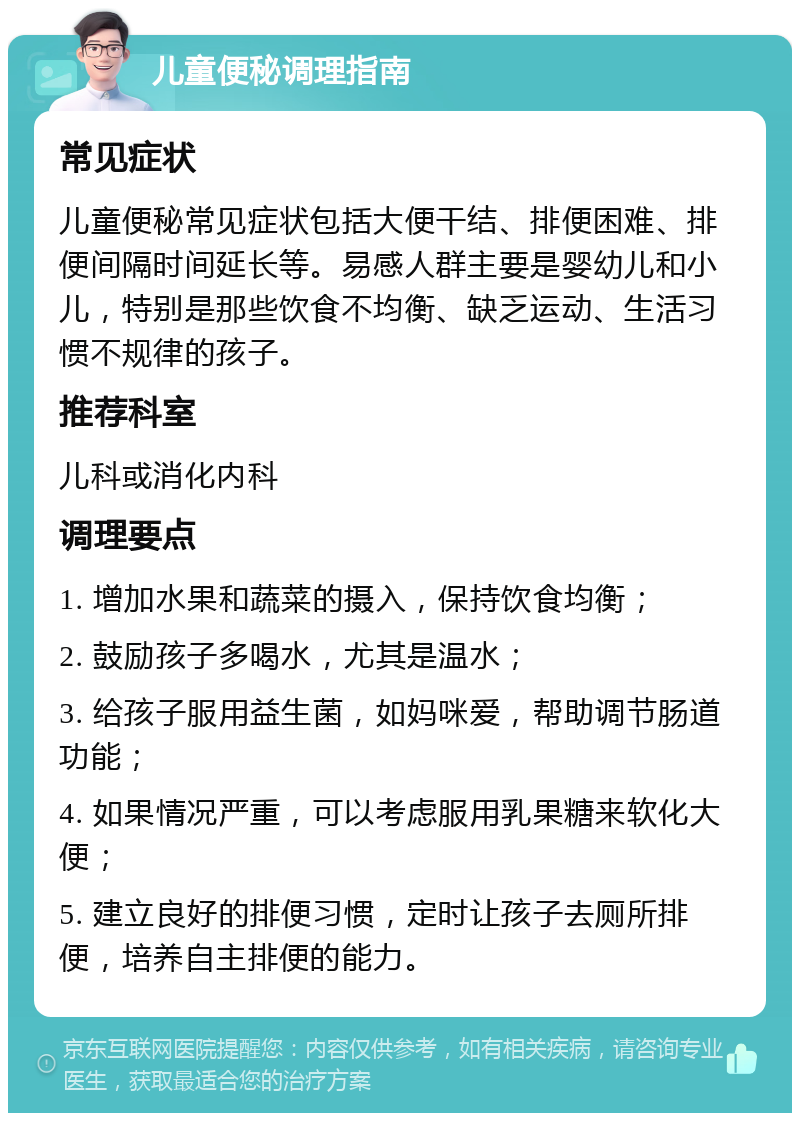 儿童便秘调理指南 常见症状 儿童便秘常见症状包括大便干结、排便困难、排便间隔时间延长等。易感人群主要是婴幼儿和小儿，特别是那些饮食不均衡、缺乏运动、生活习惯不规律的孩子。 推荐科室 儿科或消化内科 调理要点 1. 增加水果和蔬菜的摄入，保持饮食均衡； 2. 鼓励孩子多喝水，尤其是温水； 3. 给孩子服用益生菌，如妈咪爱，帮助调节肠道功能； 4. 如果情况严重，可以考虑服用乳果糖来软化大便； 5. 建立良好的排便习惯，定时让孩子去厕所排便，培养自主排便的能力。