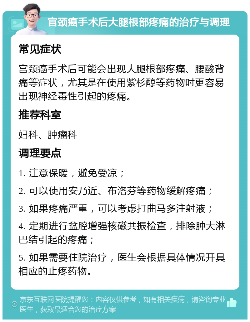 宫颈癌手术后大腿根部疼痛的治疗与调理 常见症状 宫颈癌手术后可能会出现大腿根部疼痛、腰酸背痛等症状，尤其是在使用紫杉醇等药物时更容易出现神经毒性引起的疼痛。 推荐科室 妇科、肿瘤科 调理要点 1. 注意保暖，避免受凉； 2. 可以使用安乃近、布洛芬等药物缓解疼痛； 3. 如果疼痛严重，可以考虑打曲马多注射液； 4. 定期进行盆腔增强核磁共振检查，排除肿大淋巴结引起的疼痛； 5. 如果需要住院治疗，医生会根据具体情况开具相应的止疼药物。