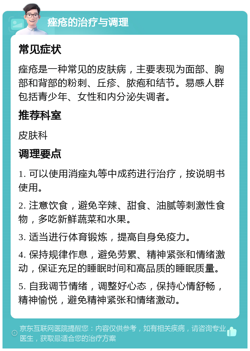 痤疮的治疗与调理 常见症状 痤疮是一种常见的皮肤病，主要表现为面部、胸部和背部的粉刺、丘疹、脓疱和结节。易感人群包括青少年、女性和内分泌失调者。 推荐科室 皮肤科 调理要点 1. 可以使用消痤丸等中成药进行治疗，按说明书使用。 2. 注意饮食，避免辛辣、甜食、油腻等刺激性食物，多吃新鲜蔬菜和水果。 3. 适当进行体育锻炼，提高自身免疫力。 4. 保持规律作息，避免劳累、精神紧张和情绪激动，保证充足的睡眠时间和高品质的睡眠质量。 5. 自我调节情绪，调整好心态，保持心情舒畅，精神愉悦，避免精神紧张和情绪激动。