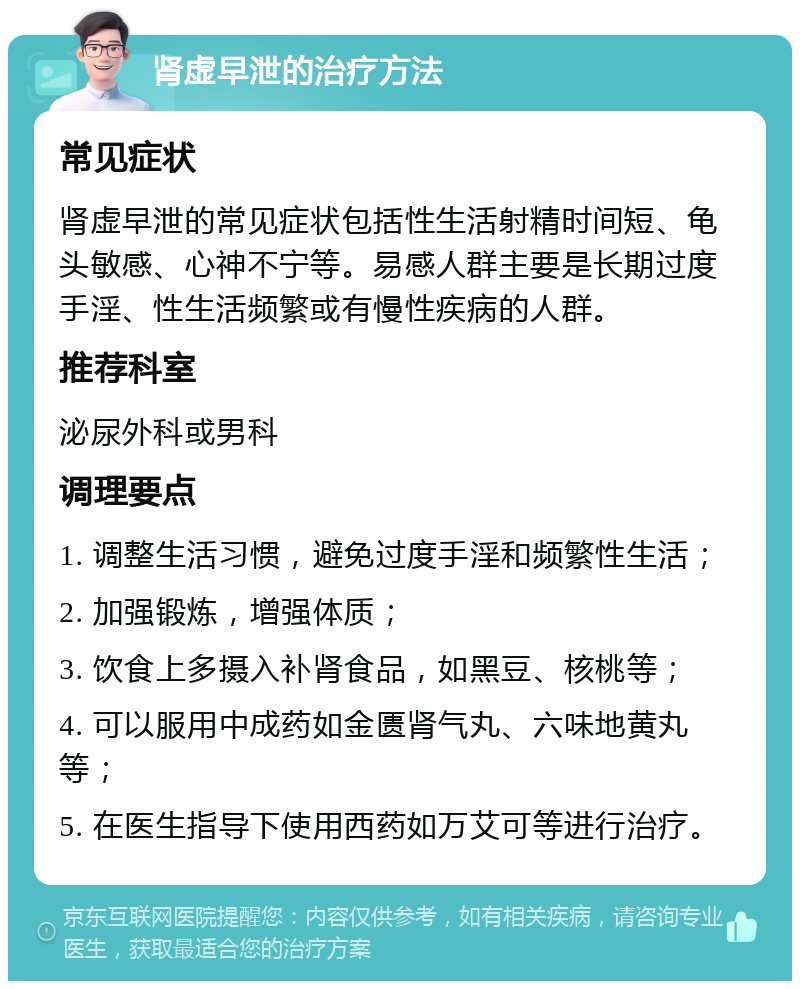 肾虚早泄的治疗方法 常见症状 肾虚早泄的常见症状包括性生活射精时间短、龟头敏感、心神不宁等。易感人群主要是长期过度手淫、性生活频繁或有慢性疾病的人群。 推荐科室 泌尿外科或男科 调理要点 1. 调整生活习惯，避免过度手淫和频繁性生活； 2. 加强锻炼，增强体质； 3. 饮食上多摄入补肾食品，如黑豆、核桃等； 4. 可以服用中成药如金匮肾气丸、六味地黄丸等； 5. 在医生指导下使用西药如万艾可等进行治疗。