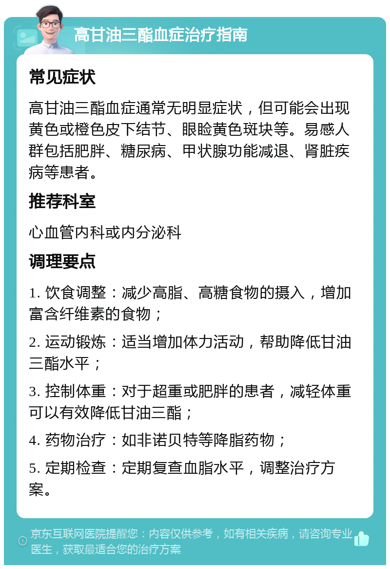 高甘油三酯血症治疗指南 常见症状 高甘油三酯血症通常无明显症状，但可能会出现黄色或橙色皮下结节、眼睑黄色斑块等。易感人群包括肥胖、糖尿病、甲状腺功能减退、肾脏疾病等患者。 推荐科室 心血管内科或内分泌科 调理要点 1. 饮食调整：减少高脂、高糖食物的摄入，增加富含纤维素的食物； 2. 运动锻炼：适当增加体力活动，帮助降低甘油三酯水平； 3. 控制体重：对于超重或肥胖的患者，减轻体重可以有效降低甘油三酯； 4. 药物治疗：如非诺贝特等降脂药物； 5. 定期检查：定期复查血脂水平，调整治疗方案。