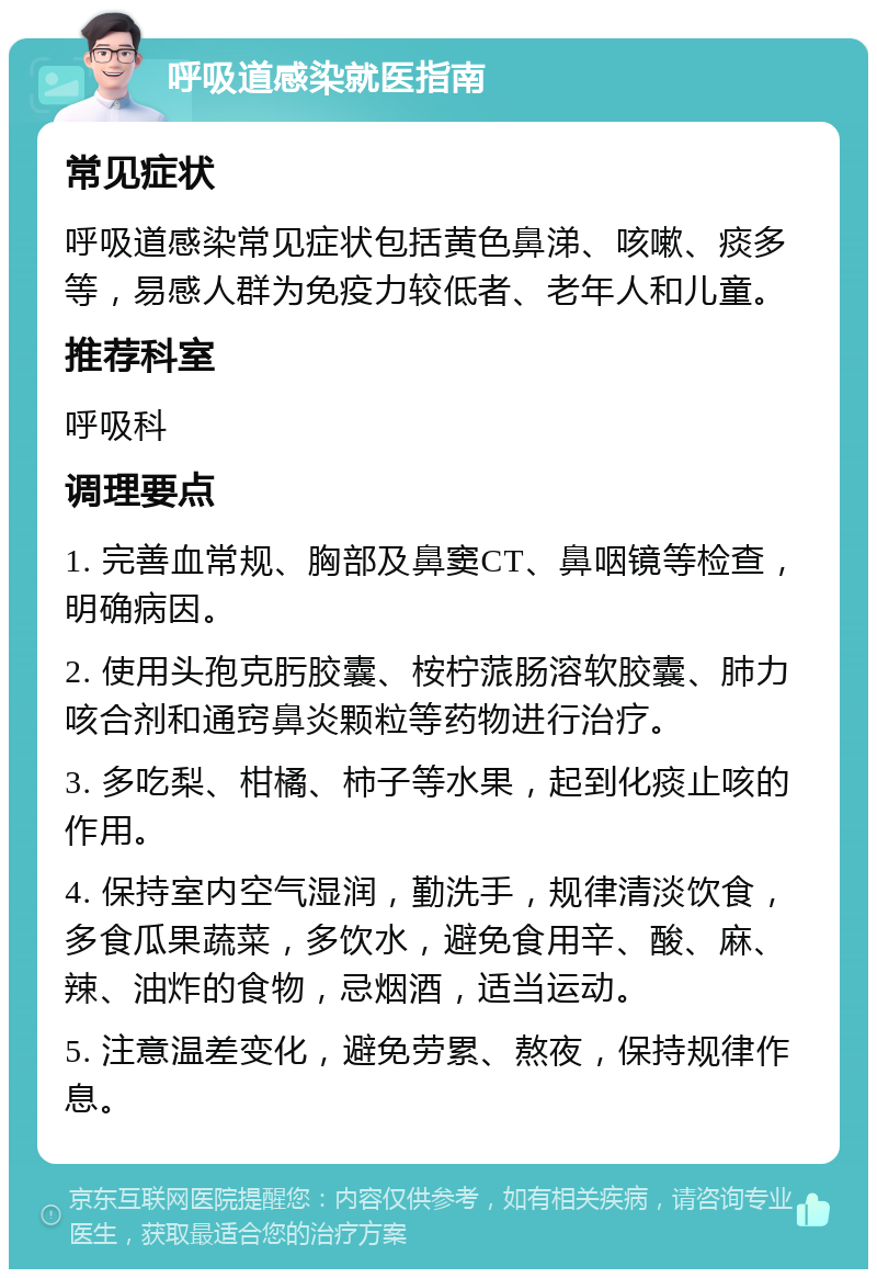 呼吸道感染就医指南 常见症状 呼吸道感染常见症状包括黄色鼻涕、咳嗽、痰多等，易感人群为免疫力较低者、老年人和儿童。 推荐科室 呼吸科 调理要点 1. 完善血常规、胸部及鼻窦CT、鼻咽镜等检查，明确病因。 2. 使用头孢克肟胶囊、桉柠蒎肠溶软胶囊、肺力咳合剂和通窍鼻炎颗粒等药物进行治疗。 3. 多吃梨、柑橘、柿子等水果，起到化痰止咳的作用。 4. 保持室内空气湿润，勤洗手，规律清淡饮食，多食瓜果蔬菜，多饮水，避免食用辛、酸、麻、辣、油炸的食物，忌烟酒，适当运动。 5. 注意温差变化，避免劳累、熬夜，保持规律作息。