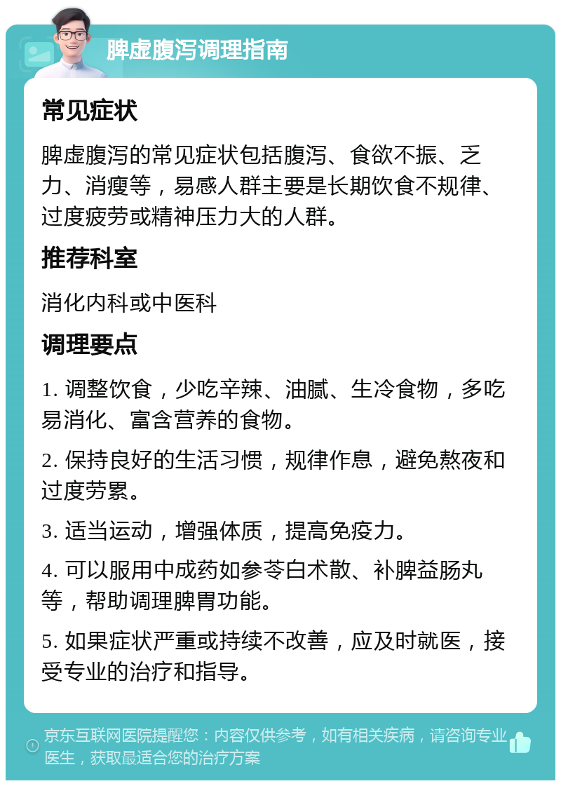 脾虚腹泻调理指南 常见症状 脾虚腹泻的常见症状包括腹泻、食欲不振、乏力、消瘦等，易感人群主要是长期饮食不规律、过度疲劳或精神压力大的人群。 推荐科室 消化内科或中医科 调理要点 1. 调整饮食，少吃辛辣、油腻、生冷食物，多吃易消化、富含营养的食物。 2. 保持良好的生活习惯，规律作息，避免熬夜和过度劳累。 3. 适当运动，增强体质，提高免疫力。 4. 可以服用中成药如参苓白术散、补脾益肠丸等，帮助调理脾胃功能。 5. 如果症状严重或持续不改善，应及时就医，接受专业的治疗和指导。