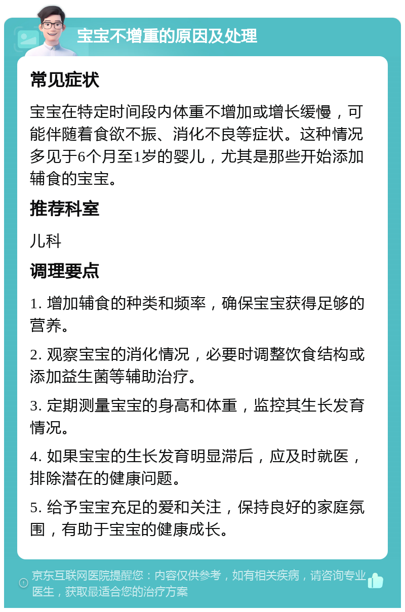 宝宝不增重的原因及处理 常见症状 宝宝在特定时间段内体重不增加或增长缓慢，可能伴随着食欲不振、消化不良等症状。这种情况多见于6个月至1岁的婴儿，尤其是那些开始添加辅食的宝宝。 推荐科室 儿科 调理要点 1. 增加辅食的种类和频率，确保宝宝获得足够的营养。 2. 观察宝宝的消化情况，必要时调整饮食结构或添加益生菌等辅助治疗。 3. 定期测量宝宝的身高和体重，监控其生长发育情况。 4. 如果宝宝的生长发育明显滞后，应及时就医，排除潜在的健康问题。 5. 给予宝宝充足的爱和关注，保持良好的家庭氛围，有助于宝宝的健康成长。