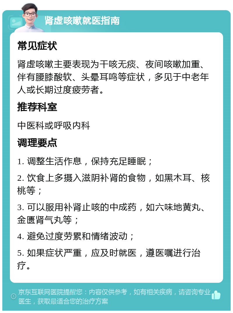 肾虚咳嗽就医指南 常见症状 肾虚咳嗽主要表现为干咳无痰、夜间咳嗽加重、伴有腰膝酸软、头晕耳鸣等症状，多见于中老年人或长期过度疲劳者。 推荐科室 中医科或呼吸内科 调理要点 1. 调整生活作息，保持充足睡眠； 2. 饮食上多摄入滋阴补肾的食物，如黑木耳、核桃等； 3. 可以服用补肾止咳的中成药，如六味地黄丸、金匮肾气丸等； 4. 避免过度劳累和情绪波动； 5. 如果症状严重，应及时就医，遵医嘱进行治疗。