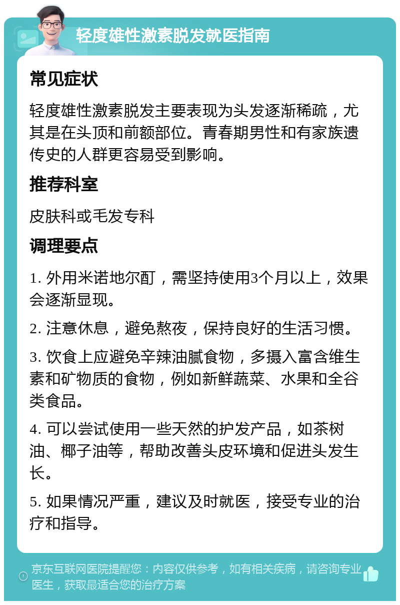 轻度雄性激素脱发就医指南 常见症状 轻度雄性激素脱发主要表现为头发逐渐稀疏，尤其是在头顶和前额部位。青春期男性和有家族遗传史的人群更容易受到影响。 推荐科室 皮肤科或毛发专科 调理要点 1. 外用米诺地尔酊，需坚持使用3个月以上，效果会逐渐显现。 2. 注意休息，避免熬夜，保持良好的生活习惯。 3. 饮食上应避免辛辣油腻食物，多摄入富含维生素和矿物质的食物，例如新鲜蔬菜、水果和全谷类食品。 4. 可以尝试使用一些天然的护发产品，如茶树油、椰子油等，帮助改善头皮环境和促进头发生长。 5. 如果情况严重，建议及时就医，接受专业的治疗和指导。