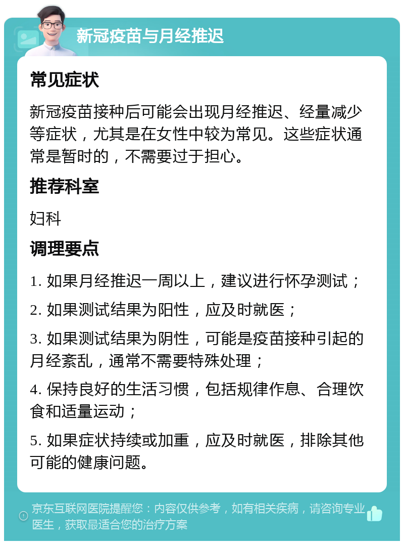 新冠疫苗与月经推迟 常见症状 新冠疫苗接种后可能会出现月经推迟、经量减少等症状，尤其是在女性中较为常见。这些症状通常是暂时的，不需要过于担心。 推荐科室 妇科 调理要点 1. 如果月经推迟一周以上，建议进行怀孕测试； 2. 如果测试结果为阳性，应及时就医； 3. 如果测试结果为阴性，可能是疫苗接种引起的月经紊乱，通常不需要特殊处理； 4. 保持良好的生活习惯，包括规律作息、合理饮食和适量运动； 5. 如果症状持续或加重，应及时就医，排除其他可能的健康问题。