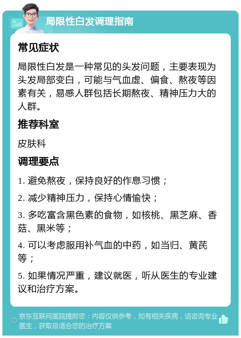 局限性白发调理指南 常见症状 局限性白发是一种常见的头发问题，主要表现为头发局部变白，可能与气血虚、偏食、熬夜等因素有关，易感人群包括长期熬夜、精神压力大的人群。 推荐科室 皮肤科 调理要点 1. 避免熬夜，保持良好的作息习惯； 2. 减少精神压力，保持心情愉快； 3. 多吃富含黑色素的食物，如核桃、黑芝麻、香菇、黑米等； 4. 可以考虑服用补气血的中药，如当归、黄芪等； 5. 如果情况严重，建议就医，听从医生的专业建议和治疗方案。