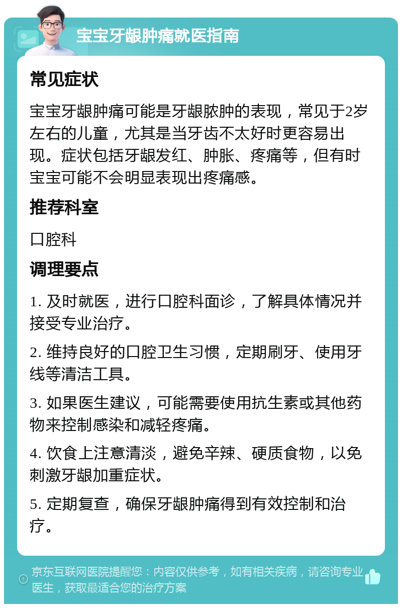 宝宝牙龈肿痛就医指南 常见症状 宝宝牙龈肿痛可能是牙龈脓肿的表现，常见于2岁左右的儿童，尤其是当牙齿不太好时更容易出现。症状包括牙龈发红、肿胀、疼痛等，但有时宝宝可能不会明显表现出疼痛感。 推荐科室 口腔科 调理要点 1. 及时就医，进行口腔科面诊，了解具体情况并接受专业治疗。 2. 维持良好的口腔卫生习惯，定期刷牙、使用牙线等清洁工具。 3. 如果医生建议，可能需要使用抗生素或其他药物来控制感染和减轻疼痛。 4. 饮食上注意清淡，避免辛辣、硬质食物，以免刺激牙龈加重症状。 5. 定期复查，确保牙龈肿痛得到有效控制和治疗。