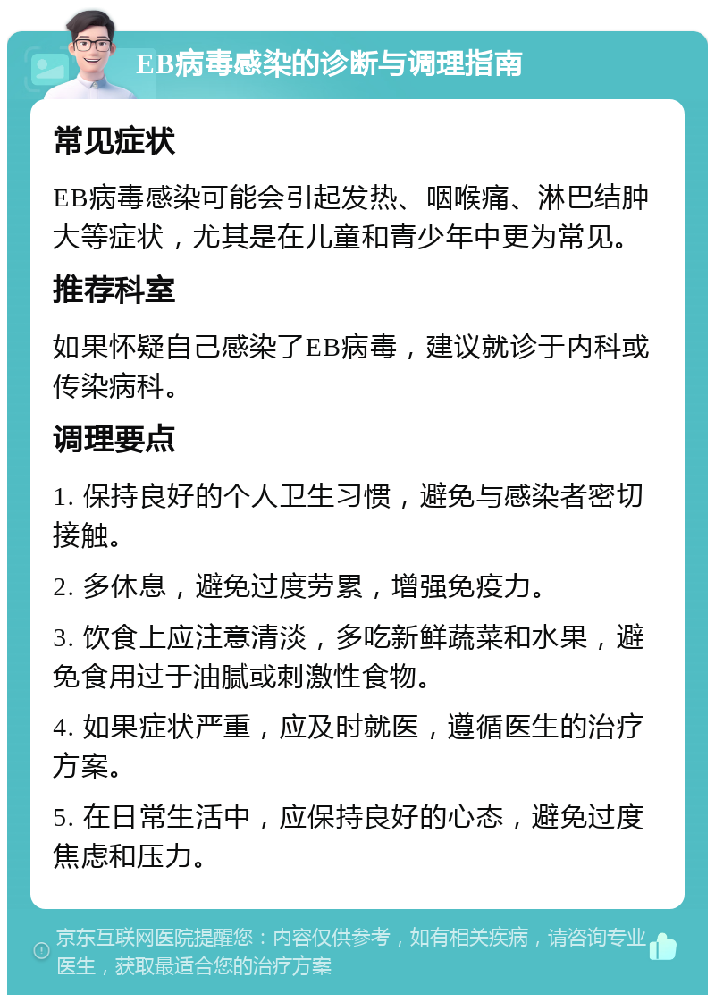 EB病毒感染的诊断与调理指南 常见症状 EB病毒感染可能会引起发热、咽喉痛、淋巴结肿大等症状，尤其是在儿童和青少年中更为常见。 推荐科室 如果怀疑自己感染了EB病毒，建议就诊于内科或传染病科。 调理要点 1. 保持良好的个人卫生习惯，避免与感染者密切接触。 2. 多休息，避免过度劳累，增强免疫力。 3. 饮食上应注意清淡，多吃新鲜蔬菜和水果，避免食用过于油腻或刺激性食物。 4. 如果症状严重，应及时就医，遵循医生的治疗方案。 5. 在日常生活中，应保持良好的心态，避免过度焦虑和压力。