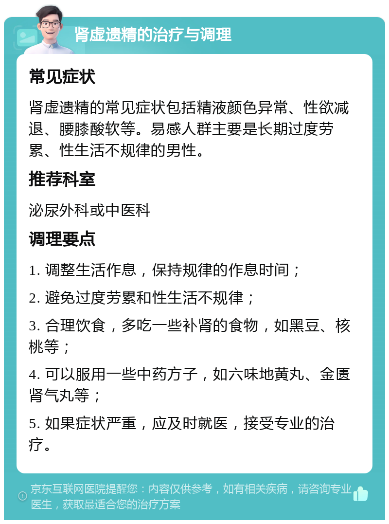 肾虚遗精的治疗与调理 常见症状 肾虚遗精的常见症状包括精液颜色异常、性欲减退、腰膝酸软等。易感人群主要是长期过度劳累、性生活不规律的男性。 推荐科室 泌尿外科或中医科 调理要点 1. 调整生活作息，保持规律的作息时间； 2. 避免过度劳累和性生活不规律； 3. 合理饮食，多吃一些补肾的食物，如黑豆、核桃等； 4. 可以服用一些中药方子，如六味地黄丸、金匮肾气丸等； 5. 如果症状严重，应及时就医，接受专业的治疗。