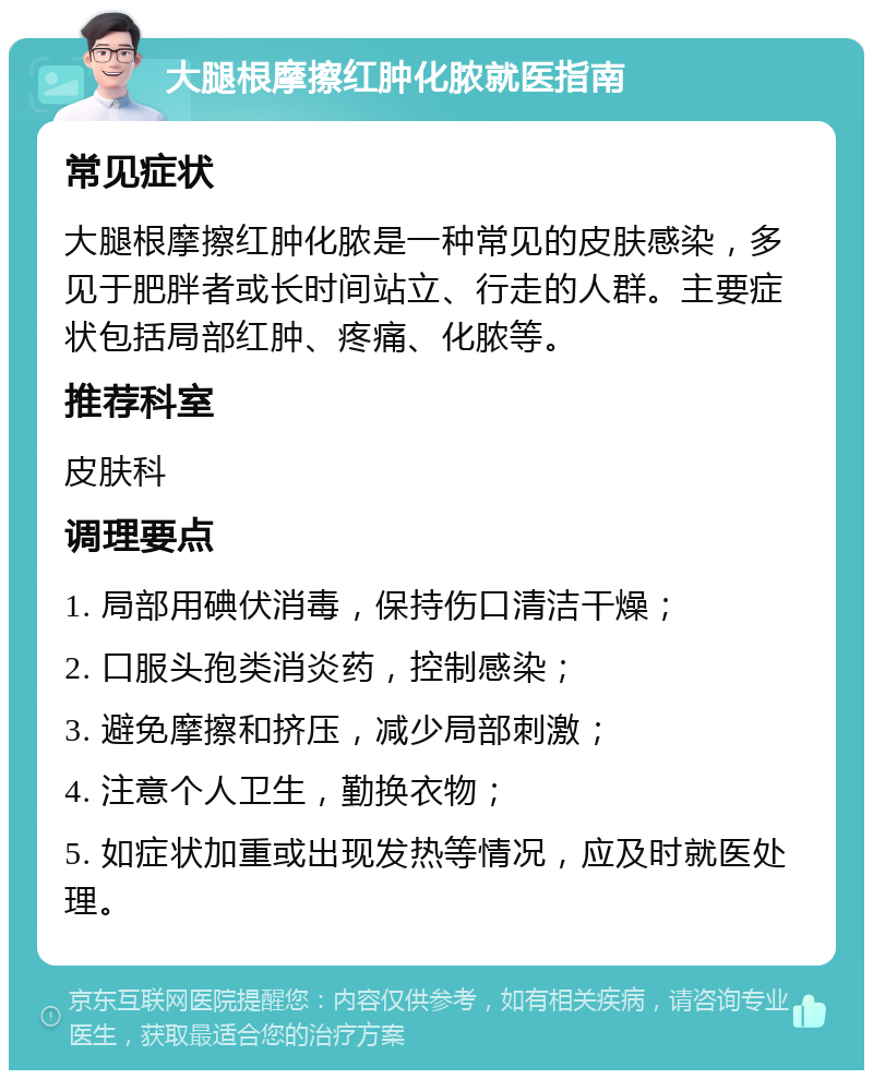 大腿根摩擦红肿化脓就医指南 常见症状 大腿根摩擦红肿化脓是一种常见的皮肤感染，多见于肥胖者或长时间站立、行走的人群。主要症状包括局部红肿、疼痛、化脓等。 推荐科室 皮肤科 调理要点 1. 局部用碘伏消毒，保持伤口清洁干燥； 2. 口服头孢类消炎药，控制感染； 3. 避免摩擦和挤压，减少局部刺激； 4. 注意个人卫生，勤换衣物； 5. 如症状加重或出现发热等情况，应及时就医处理。