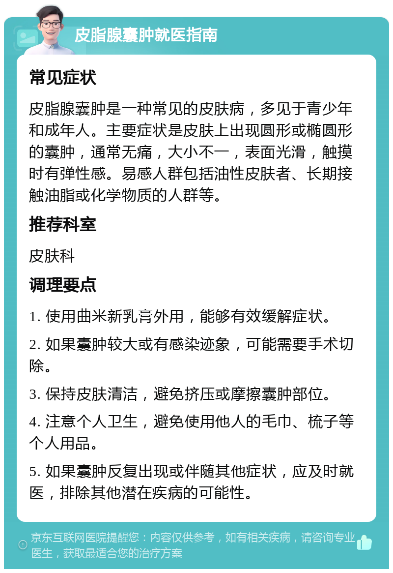 皮脂腺囊肿就医指南 常见症状 皮脂腺囊肿是一种常见的皮肤病，多见于青少年和成年人。主要症状是皮肤上出现圆形或椭圆形的囊肿，通常无痛，大小不一，表面光滑，触摸时有弹性感。易感人群包括油性皮肤者、长期接触油脂或化学物质的人群等。 推荐科室 皮肤科 调理要点 1. 使用曲米新乳膏外用，能够有效缓解症状。 2. 如果囊肿较大或有感染迹象，可能需要手术切除。 3. 保持皮肤清洁，避免挤压或摩擦囊肿部位。 4. 注意个人卫生，避免使用他人的毛巾、梳子等个人用品。 5. 如果囊肿反复出现或伴随其他症状，应及时就医，排除其他潜在疾病的可能性。