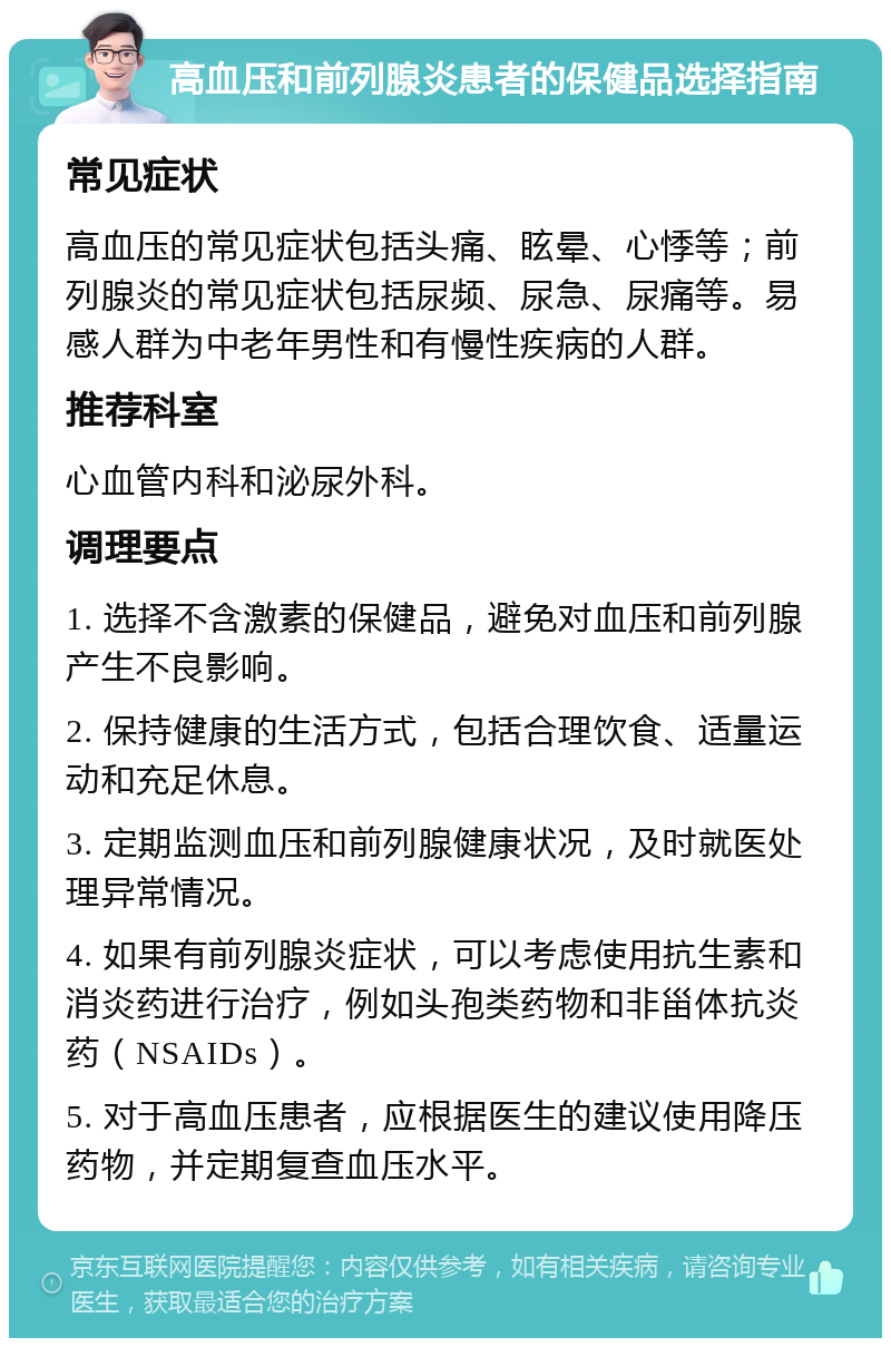 高血压和前列腺炎患者的保健品选择指南 常见症状 高血压的常见症状包括头痛、眩晕、心悸等；前列腺炎的常见症状包括尿频、尿急、尿痛等。易感人群为中老年男性和有慢性疾病的人群。 推荐科室 心血管内科和泌尿外科。 调理要点 1. 选择不含激素的保健品，避免对血压和前列腺产生不良影响。 2. 保持健康的生活方式，包括合理饮食、适量运动和充足休息。 3. 定期监测血压和前列腺健康状况，及时就医处理异常情况。 4. 如果有前列腺炎症状，可以考虑使用抗生素和消炎药进行治疗，例如头孢类药物和非甾体抗炎药（NSAIDs）。 5. 对于高血压患者，应根据医生的建议使用降压药物，并定期复查血压水平。