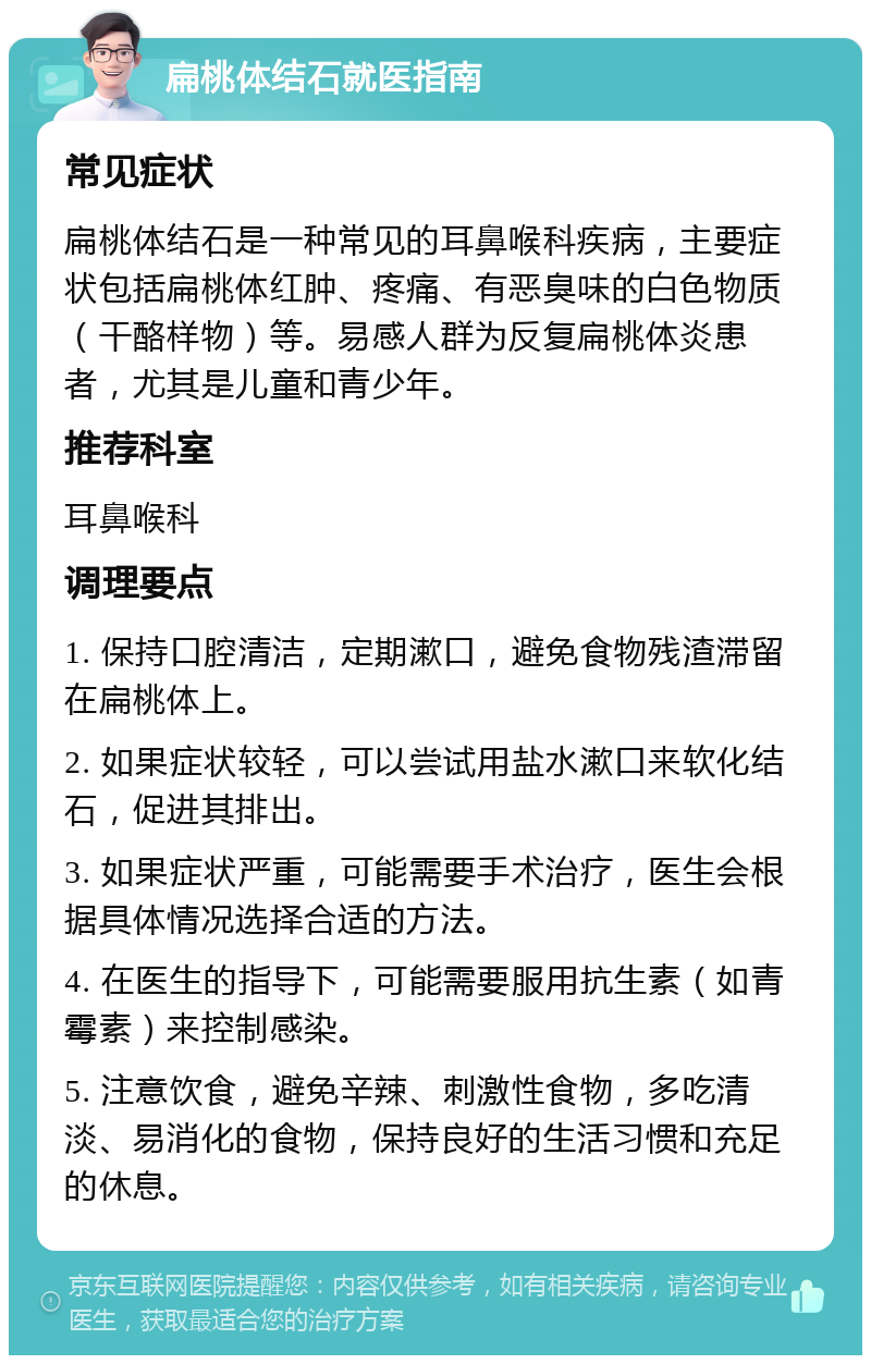 扁桃体结石就医指南 常见症状 扁桃体结石是一种常见的耳鼻喉科疾病，主要症状包括扁桃体红肿、疼痛、有恶臭味的白色物质（干酪样物）等。易感人群为反复扁桃体炎患者，尤其是儿童和青少年。 推荐科室 耳鼻喉科 调理要点 1. 保持口腔清洁，定期漱口，避免食物残渣滞留在扁桃体上。 2. 如果症状较轻，可以尝试用盐水漱口来软化结石，促进其排出。 3. 如果症状严重，可能需要手术治疗，医生会根据具体情况选择合适的方法。 4. 在医生的指导下，可能需要服用抗生素（如青霉素）来控制感染。 5. 注意饮食，避免辛辣、刺激性食物，多吃清淡、易消化的食物，保持良好的生活习惯和充足的休息。