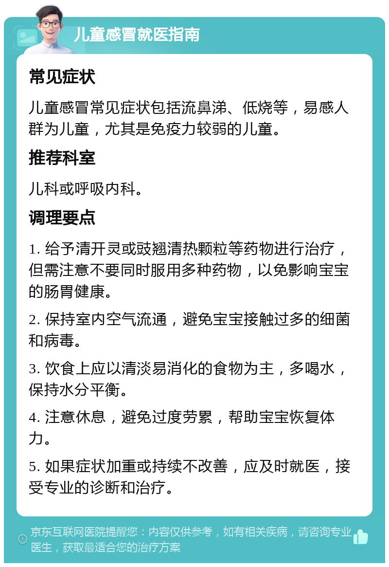 儿童感冒就医指南 常见症状 儿童感冒常见症状包括流鼻涕、低烧等，易感人群为儿童，尤其是免疫力较弱的儿童。 推荐科室 儿科或呼吸内科。 调理要点 1. 给予清开灵或豉翘清热颗粒等药物进行治疗，但需注意不要同时服用多种药物，以免影响宝宝的肠胃健康。 2. 保持室内空气流通，避免宝宝接触过多的细菌和病毒。 3. 饮食上应以清淡易消化的食物为主，多喝水，保持水分平衡。 4. 注意休息，避免过度劳累，帮助宝宝恢复体力。 5. 如果症状加重或持续不改善，应及时就医，接受专业的诊断和治疗。