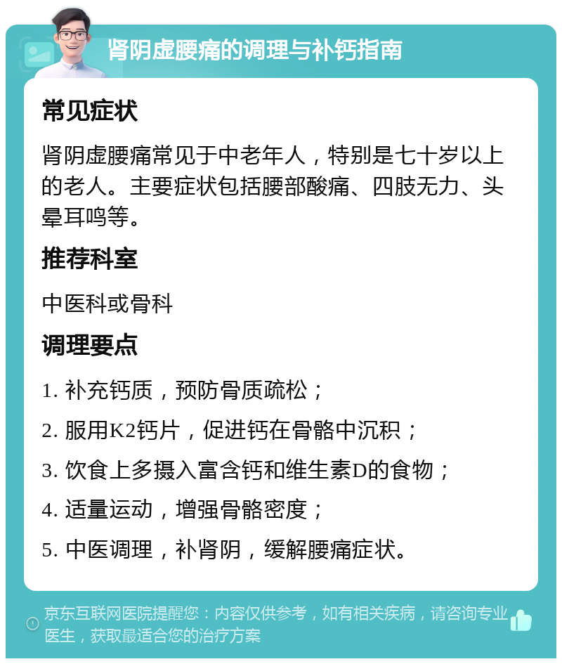 肾阴虚腰痛的调理与补钙指南 常见症状 肾阴虚腰痛常见于中老年人，特别是七十岁以上的老人。主要症状包括腰部酸痛、四肢无力、头晕耳鸣等。 推荐科室 中医科或骨科 调理要点 1. 补充钙质，预防骨质疏松； 2. 服用K2钙片，促进钙在骨骼中沉积； 3. 饮食上多摄入富含钙和维生素D的食物； 4. 适量运动，增强骨骼密度； 5. 中医调理，补肾阴，缓解腰痛症状。