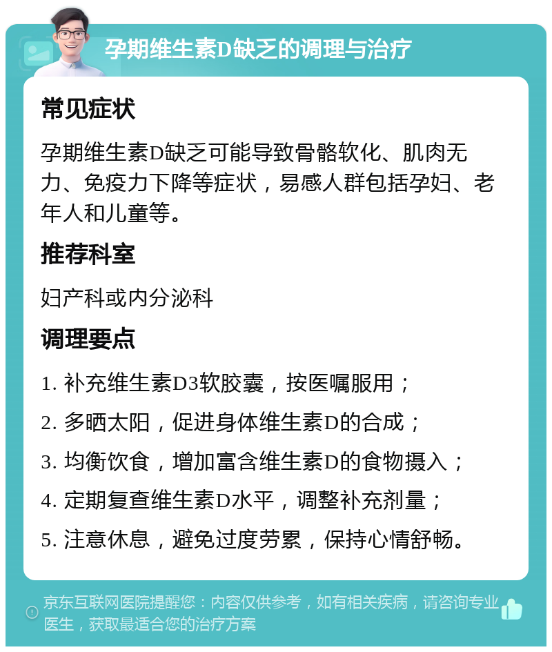 孕期维生素D缺乏的调理与治疗 常见症状 孕期维生素D缺乏可能导致骨骼软化、肌肉无力、免疫力下降等症状，易感人群包括孕妇、老年人和儿童等。 推荐科室 妇产科或内分泌科 调理要点 1. 补充维生素D3软胶囊，按医嘱服用； 2. 多晒太阳，促进身体维生素D的合成； 3. 均衡饮食，增加富含维生素D的食物摄入； 4. 定期复查维生素D水平，调整补充剂量； 5. 注意休息，避免过度劳累，保持心情舒畅。