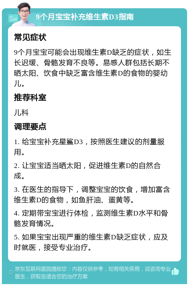 9个月宝宝补充维生素D3指南 常见症状 9个月宝宝可能会出现维生素D缺乏的症状，如生长迟缓、骨骼发育不良等。易感人群包括长期不晒太阳、饮食中缺乏富含维生素D的食物的婴幼儿。 推荐科室 儿科 调理要点 1. 给宝宝补充星鲨D3，按照医生建议的剂量服用。 2. 让宝宝适当晒太阳，促进维生素D的自然合成。 3. 在医生的指导下，调整宝宝的饮食，增加富含维生素D的食物，如鱼肝油、蛋黄等。 4. 定期带宝宝进行体检，监测维生素D水平和骨骼发育情况。 5. 如果宝宝出现严重的维生素D缺乏症状，应及时就医，接受专业治疗。