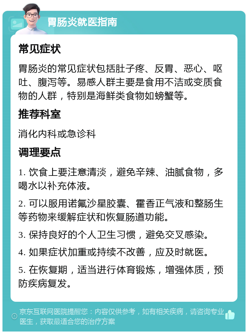 胃肠炎就医指南 常见症状 胃肠炎的常见症状包括肚子疼、反胃、恶心、呕吐、腹泻等。易感人群主要是食用不洁或变质食物的人群，特别是海鲜类食物如螃蟹等。 推荐科室 消化内科或急诊科 调理要点 1. 饮食上要注意清淡，避免辛辣、油腻食物，多喝水以补充体液。 2. 可以服用诺氟沙星胶囊、霍香正气液和整肠生等药物来缓解症状和恢复肠道功能。 3. 保持良好的个人卫生习惯，避免交叉感染。 4. 如果症状加重或持续不改善，应及时就医。 5. 在恢复期，适当进行体育锻炼，增强体质，预防疾病复发。