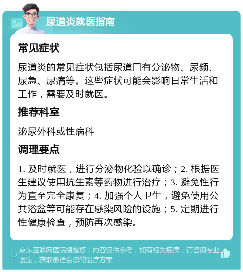 尿道炎就医指南 常见症状 尿道炎的常见症状包括尿道口有分泌物、尿频、尿急、尿痛等。这些症状可能会影响日常生活和工作，需要及时就医。 推荐科室 泌尿外科或性病科 调理要点 1. 及时就医，进行分泌物化验以确诊；2. 根据医生建议使用抗生素等药物进行治疗；3. 避免性行为直至完全康复；4. 加强个人卫生，避免使用公共浴盆等可能存在感染风险的设施；5. 定期进行性健康检查，预防再次感染。